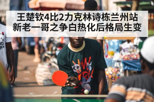 王楚钦4比2力克林诗栋兰州站 新老一哥之争白热化后格局生变